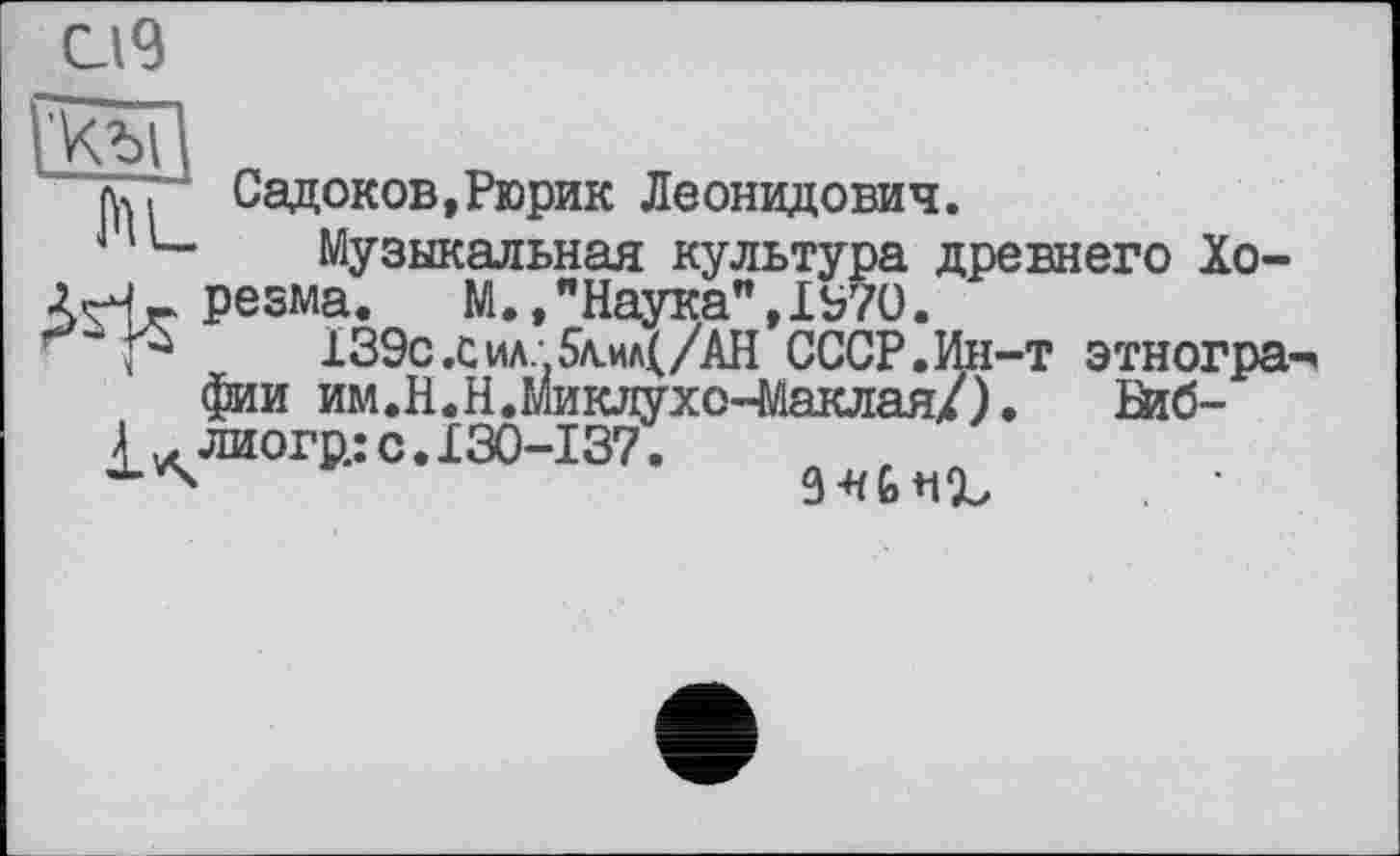 ﻿
къп
‘ л..	Садоков,Рюрик Леонидович.
L-	Музыкальная культура древнего Хо-
АН.г резма.	М.,"Наука",1970.
Р	139с,сил..5л.ил(/АН СССР.Ин-т этногра
фии им.Н.Н.Миклухо-Маклая/).	Шб-
£ лиогр.: с. 130-137.